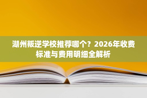 湖州叛逆学校推荐哪个?2026年收费标准与费用明细全解析 湖州叛逆学校推荐哪个?2026年收费标准与费用明细全解析
