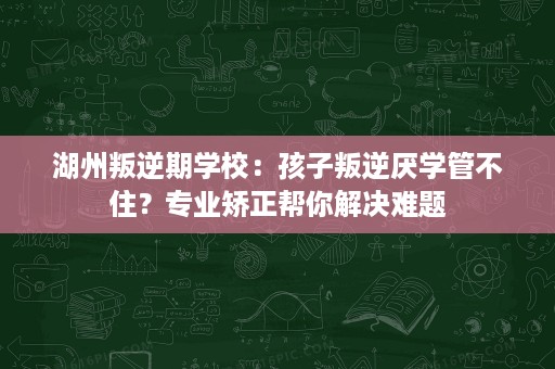 湖州叛逆期学校：孩子叛逆厌学管不住？专业矫正帮你解决难题