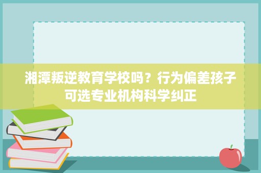 湘潭叛逆教育学校吗?行为偏差孩子可选专业机构科学纠正 湘潭叛逆教育学校吗?行为偏差孩子可选专业机构科学纠正