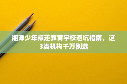湘潭少年叛逆教育学校避坑指南,这3类机构千万别选 湘潭少年叛逆教育学校避坑指南,这3类机构千万别选