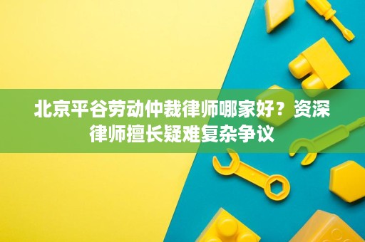 北京平谷劳动仲裁律师哪家好?资深律师擅长疑难复杂争议 北京平谷劳动仲裁律师哪家好?资深律师擅长疑难复杂争议