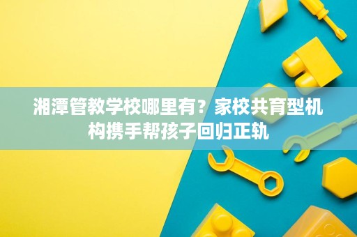湘潭管教学校哪里有?家校共育型机构携手帮孩子回归正轨 湘潭管教学校哪里有?家校共育型机构携手帮孩子回归正轨