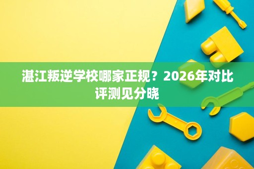 湛江叛逆学校哪家正规?2026年对比评测见分晓 湛江叛逆学校哪家正规?2026年对比评测见分晓