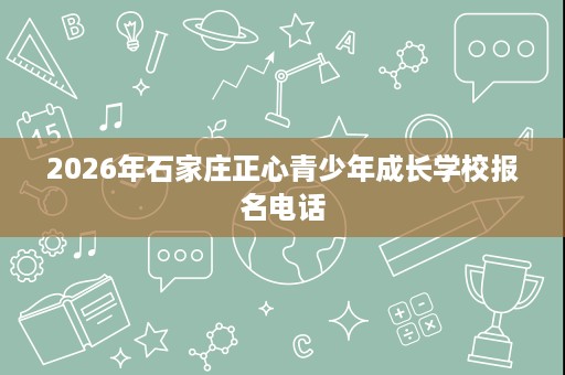 2026年石家庄正心青少年成长学校报名电话 2026年石家庄正心青少年成长学校报名电话