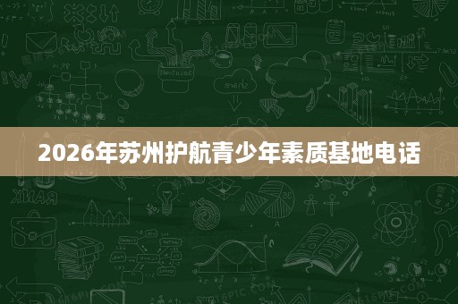 2026年苏州护航青少年素质基地电话 2026年苏州护航青少年素质基地电话