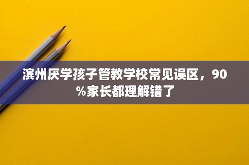 滨州厌学孩子管教学校常见误区,90%家长都理解错了 滨州厌学孩子管教学校常见误区,90%家长都理解错了