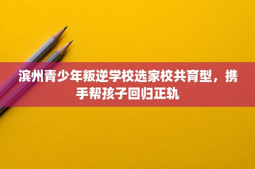 滨州青少年叛逆学校选家校共育型,携手帮孩子回归正轨 滨州青少年叛逆学校选家校共育型,携手帮孩子回归正轨
