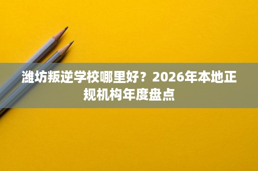 潍坊叛逆学校哪里好？2026年本地正规机构年度盘点