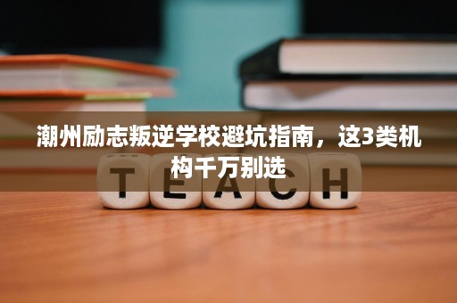潮州励志叛逆学校避坑指南，这3类机构千万别选