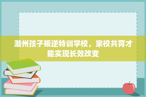 潮州孩子叛逆特训学校,家校共育才能实现长效改变 潮州孩子叛逆特训学校,家校共育才能实现长效改变