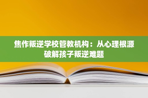 焦作叛逆学校管教机构:从心理根源破解孩子叛逆难题 焦作叛逆学校管教机构:从心理根源破解孩子叛逆难题