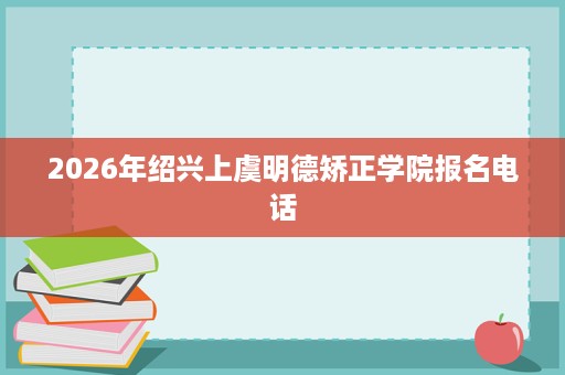 2026年绍兴上虞明德矫正学院报名电话 2026年绍兴上虞明德矫正学院报名电话
