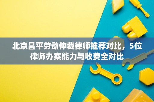 北京昌平劳动仲裁律师推荐对比,5位律师办案能力与收费全对比 北京昌平劳动仲裁律师推荐对比,5位律师办案能力与收费全对比
