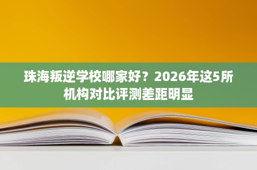 珠海叛逆学校哪家好？2026年这5所机构对比评测差距明显