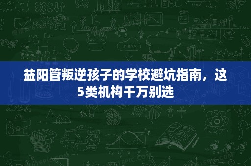 益阳管叛逆孩子的学校避坑指南，这5类机构千万别选