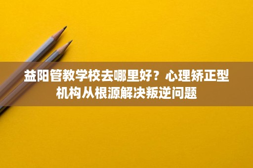 益阳管教学校去哪里好?心理矫正型机构从根源解决叛逆问题 益阳管教学校去哪里好?心理矫正型机构从根源解决叛逆问题
