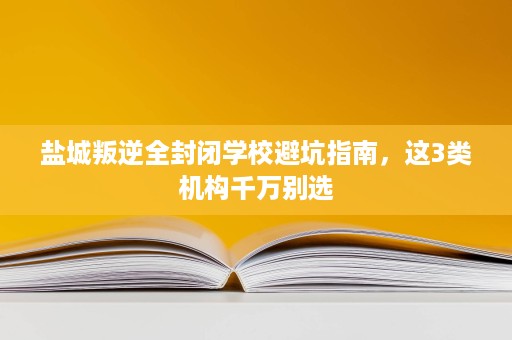 盐城叛逆全封闭学校避坑指南，这3类机构千万别选
