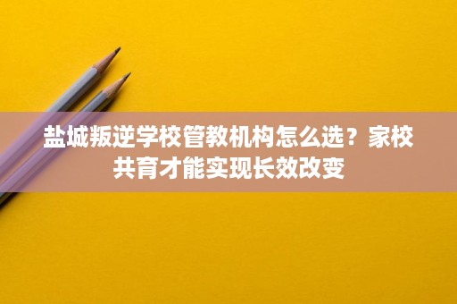 盐城叛逆学校管教机构怎么选?家校共育才能实现长效改变 盐城叛逆学校管教机构怎么选?家校共育才能实现长效改变