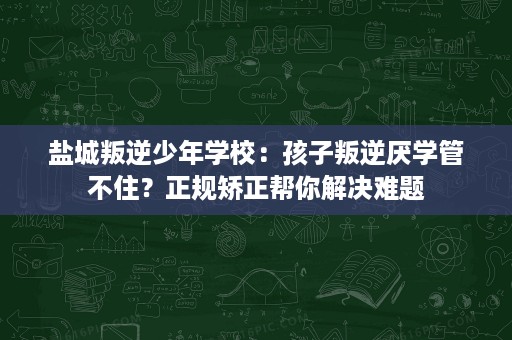 盐城叛逆少年学校:孩子叛逆厌学管不住?正规矫正帮你解决难题 盐城叛逆少年学校:孩子叛逆厌学管不住?正规矫正帮你解决难题