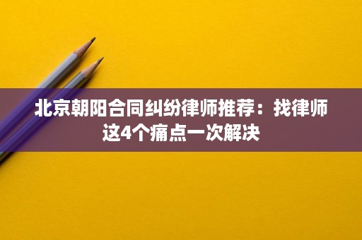北京朝阳合同纠纷律师推荐：找律师这4个痛点一次解决