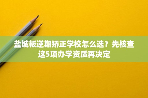 盐城叛逆期矫正学校怎么选?先核查这5项办学资质再决定 盐城叛逆期矫正学校怎么选?先核查这5项办学资质再决定