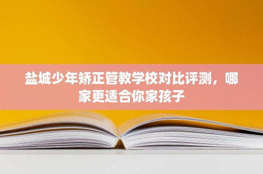 盐城少年矫正管教学校对比评测,哪家更适合你家孩子 盐城少年矫正管教学校对比评测,哪家更适合你家孩子