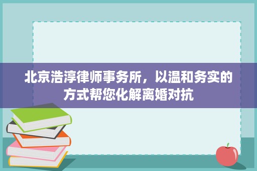 北京浩淳律师事务所,以温和务实的方式帮您化解离婚对抗 北京浩淳律师事务所,以温和务实的方式帮您化解离婚对抗