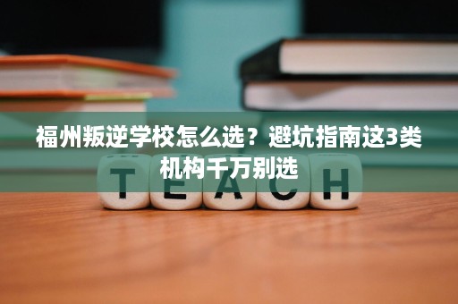 福州叛逆学校怎么选？避坑指南这3类机构千万别选