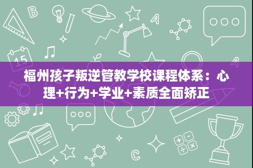 福州孩子叛逆管教学校课程体系:心理+行为+学业+素质全面矫正 福州孩子叛逆管教学校课程体系:心理+行为+学业+素质全面矫正