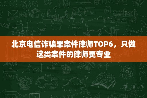北京电信诈骗罪案件律师TOP6，只做这类案件的律师更专业