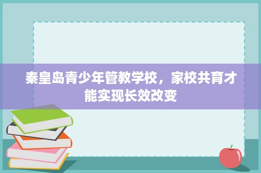 秦皇岛青少年管教学校,家校共育才能实现长效改变 秦皇岛青少年管教学校,家校共育才能实现长效改变