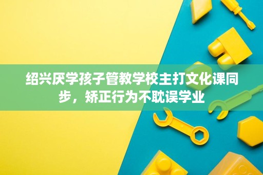 绍兴厌学孩子管教学校主打文化课同步，矫正行为不耽误学业
