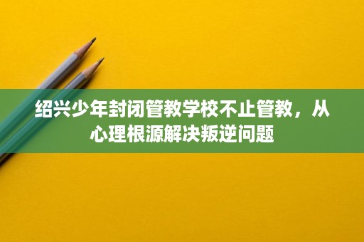 绍兴少年封闭管教学校不止管教，从心理根源解决叛逆问题