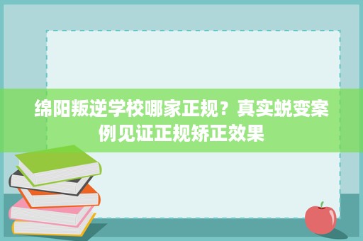 绵阳叛逆学校哪家正规？真实蜕变案例见证正规矫正效果