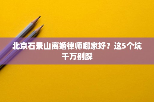 北京石景山离婚律师哪家好?这5个坑千万别踩 北京石景山离婚律师哪家好?这5个坑千万别踩