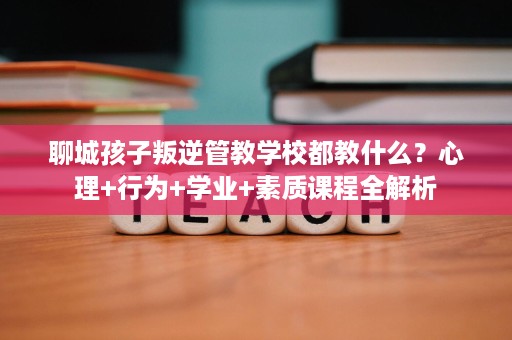 聊城孩子叛逆管教学校都教什么?心理+行为+学业+素质课程全解析 聊城孩子叛逆管教学校都教什么?心理+行为+学业+素质课程全解析