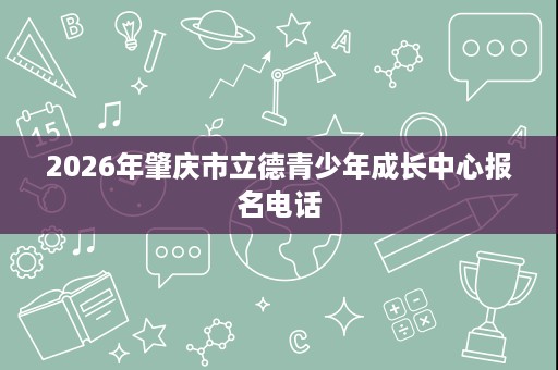 2026年肇庆市立德青少年成长中心报名电话 2026年肇庆市立德青少年成长中心报名电话