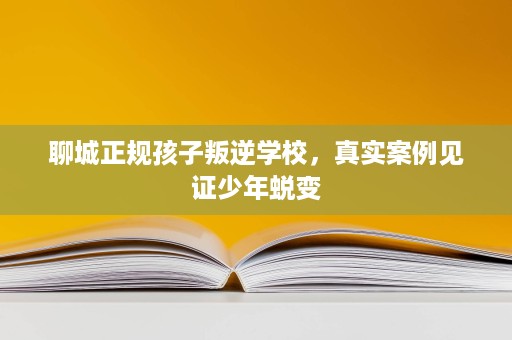 聊城正规孩子叛逆学校，真实案例见证少年蜕变