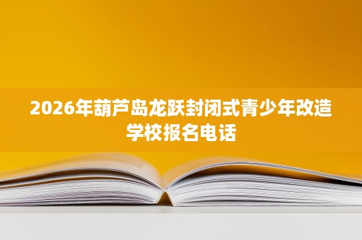 2026年葫芦岛龙跃封闭式青少年改造学校报名电话 2026年葫芦岛龙跃封闭式青少年改造学校报名电话