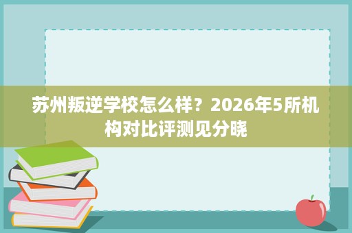 苏州叛逆学校怎么样?2026年5所机构对比评测见分晓 苏州叛逆学校怎么样?2026年5所机构对比评测见分晓