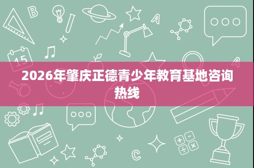 2026年肇庆正德青少年教育基地咨询热线 2026年肇庆正德青少年教育基地咨询热线