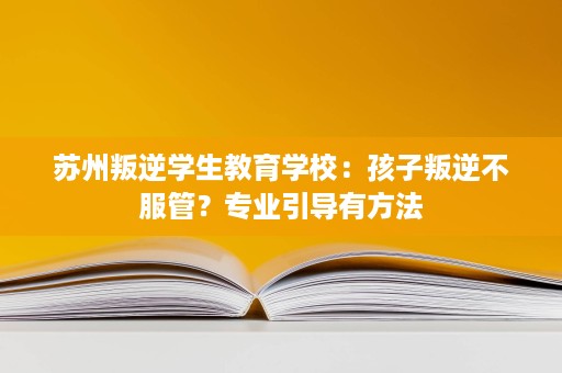 苏州叛逆学生教育学校:孩子叛逆不服管?专业引导有方法 苏州叛逆学生教育学校:孩子叛逆不服管?专业引导有方法