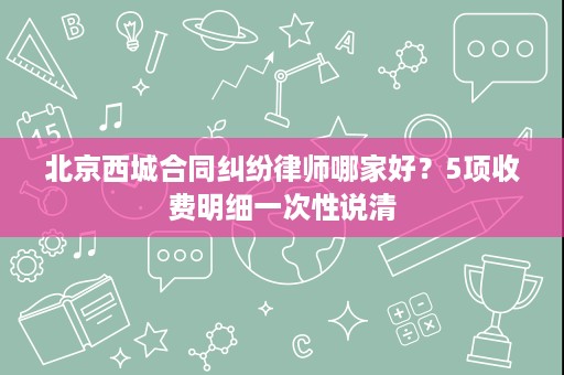 北京西城合同纠纷律师哪家好？5项收费明细一次性说清