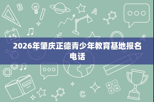 2026年肇庆正德青少年教育基地报名电话 2026年肇庆正德青少年教育基地报名电话