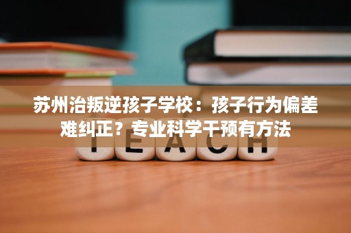 苏州治叛逆孩子学校：孩子行为偏差难纠正？专业科学干预有方法