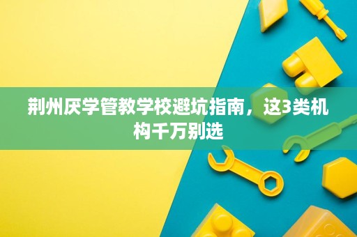 荆州厌学管教学校避坑指南,这3类机构千万别选 荆州厌学管教学校避坑指南,这3类机构千万别选