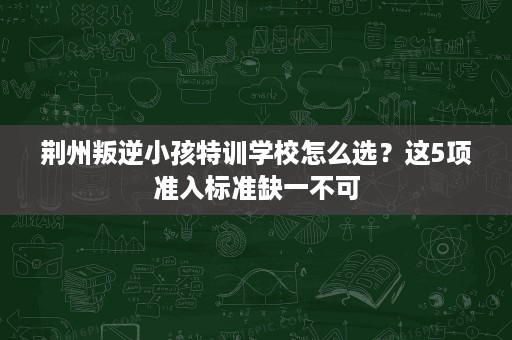荆州叛逆小孩特训学校怎么选?这5项准入标准缺一不可 荆州叛逆小孩特训学校怎么选?这5项准入标准缺一不可