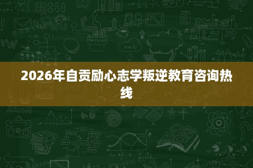 2026年自贡励心志学叛逆教育咨询热线 2026年自贡励心志学叛逆教育咨询热线