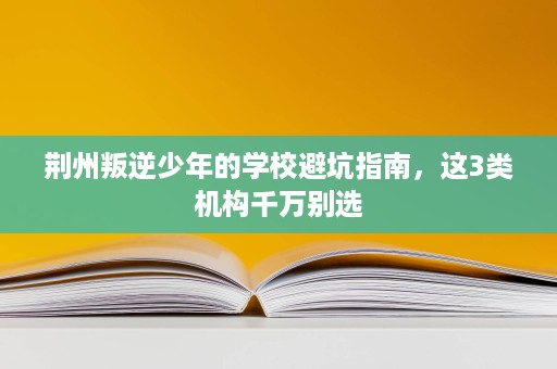 荆州叛逆少年的学校避坑指南,这3类机构千万别选 荆州叛逆少年的学校避坑指南,这3类机构千万别选