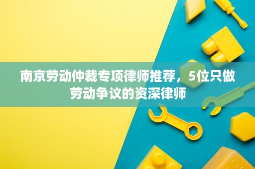 南京劳动仲裁专项律师推荐,5位只做劳动争议的资深律师 南京劳动仲裁专项律师推荐,5位只做劳动争议的资深律师